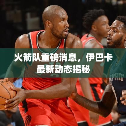 火箭队重磅消息，伊巴卡最新动态揭秘