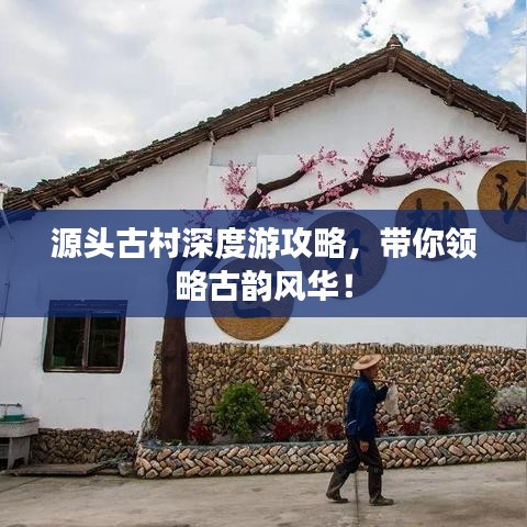 源头古村深度游攻略，带你领略古韵风华！